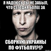 я надеюсь ты не забыл, что сегодня более за сборную украины по футболу!?!?