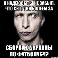 я надеюсь ты не забыл, что сегодня болеем за сборную украины по футболу!?!?