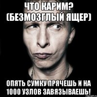 что карим? (безмозглый ящер) опять сумку прячешь и на 1000 узлов завязываешь!