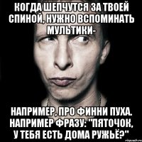 когда шепчутся за твоей спиной, нужно вспоминать мультики- например, про финни пуха. например фразу: "пяточок, у тебя есть дома ружьё?"