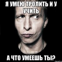 я умею тролить и у учить а что умеешь ты?