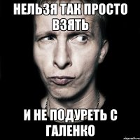 нельзя так просто взять и не подуреть с галенко