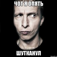 чот я опять шутканул