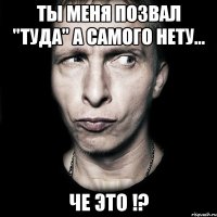 ты меня позвал "туда" а самого нету... че это !?