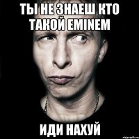 ты не знаеш кто такой eminem иди нахуй