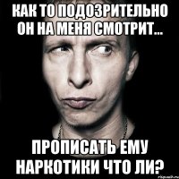 как то подозрительно он на меня смотрит... прописать ему наркотики что ли?