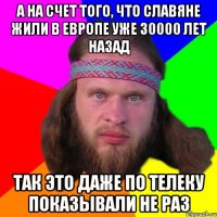 а на счет того, что славяне жили в европе уже 30000 лет назад так это даже по телеку показывали не раз