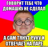 говорит тебе что домашку не сделал а сам тянут руку и отвечает на паре