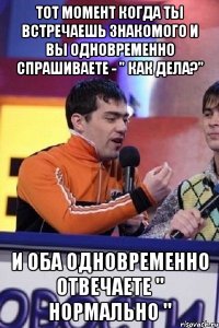 тот момент когда ты встречаешь знакомого и вы одновременно спрашиваете - " как дела?" и оба одновременно отвечаете " нормально "