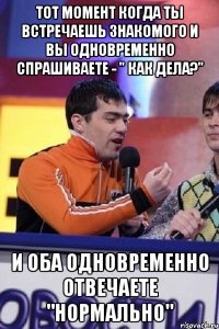 тот момент когда ты встречаешь знакомого и вы одновременно спрашиваете - " как дела?" и оба одновременно отвечаете "нормально"