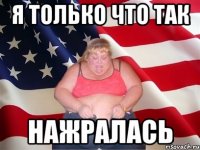 я только что так нажралась