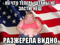 ну что теперь штаны не застигнёш разжерела видно