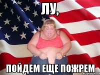 лу, пойдем еще пожрем