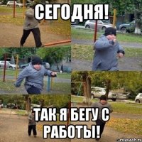 сегодня! так я бегу с работы!