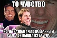 то чувство когда назвал препода ёбанным хуем, а он вышел из за угла