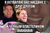 я оставляю вас наедине с друг другом и чёрным властелином ахахахаха