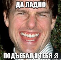 да ладно подъебал я тебя :3