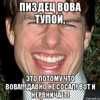 пиздец вова тупой, это потому что вова!!!давно не сосал! вот и нервничает!