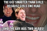 the guy smarter than girls because girls one head and the guy has two heads!