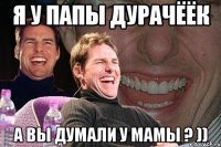 я у папы дурачёёк а вы думали у мамы ? ))