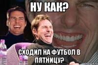 ну как? сходил на футбол в пятницу?