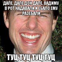 дале, дале дон дале, вадиму в рот надавали,и ебало ему разебали туц туц туц туц