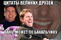 цитаты великих друзей © вань ,может по бакальчику ?