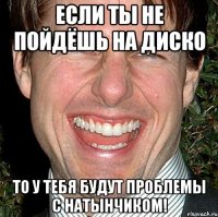 если ты не пойдёшь на диско то у тебя будут проблемы с натынчиком!