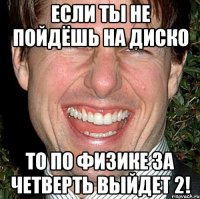 если ты не пойдёшь на диско то по физике за четверть выйдет 2!