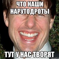 что наши нарутодроты тут у нас творят