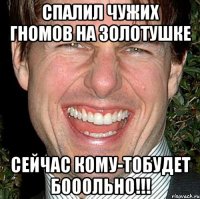 спалил чужих гномов на золотушке сейчас кому-тобудет бооольно!!!