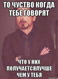 то чуство когда тебе говорят что у них получаетсялучше чем у тебя