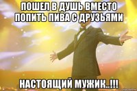 пошел в душь вместо попить пива с друзьями настоящий мужик..!!!