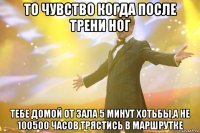 то чувство когда после трени ног тебе домой от зала 5 минут хотьбы,а не 100500 часов трястись в маршрутке