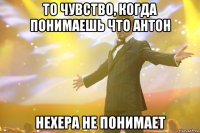 то чувство, когда понимаешь что антон нехера не понимает