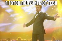 я готов получить от тебя 