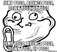 jump pogo.. bounce pogo, down pogo, up pogo jump pogo.. bounce pogo, down pogo, up pogo