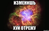 изменишь хуй отрежу