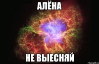 алёна не выесняй