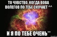 то чувство, когда вова волегов по тебе скучает ^^ и я по тебе очень**