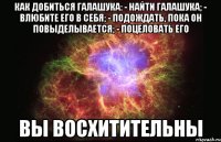 как добиться галашука: - найти галашука; - влюбите его в себя; - подождать, пока он повыделывается; - поцеловать его вы восхитительны