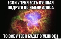 если у тебя есть лучшая подруга по имени алиса то все у тебя будет о*уенно)))