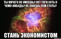 ты ничего не умеешь? нет тяги хоть к чему-нибудь? не знаешь кем стать? стань экономистом