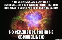 а ты обманываешь сама себя и обманываешь свои чувства ко мне, пытаясь переубедить себя в чем то не понятно зачем! но сердце все ровно не обманешь ))))