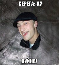 -серега;-а? хуйна!