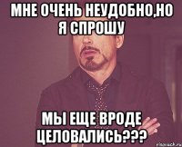 мне очень неудобно,но я спрошу мы еще вроде целовались???