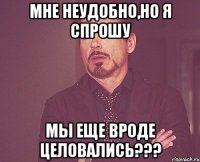 мне неудобно,но я спрошу мы еще вроде целовались???