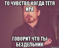 то чувство когда тётя ира говорит что ты бездельник