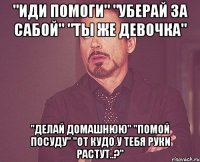 "иди помоги" "уберай за сабой" "ты же девочка" "делай домашнюю" "помой посуду" "от кудо у тебя руки растут..?"