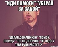 "иди помоги" "уберай за сабой" "делай домашнюю" "помой посуду" "ты же девочка" "от кудо у тебя руки растут..?"